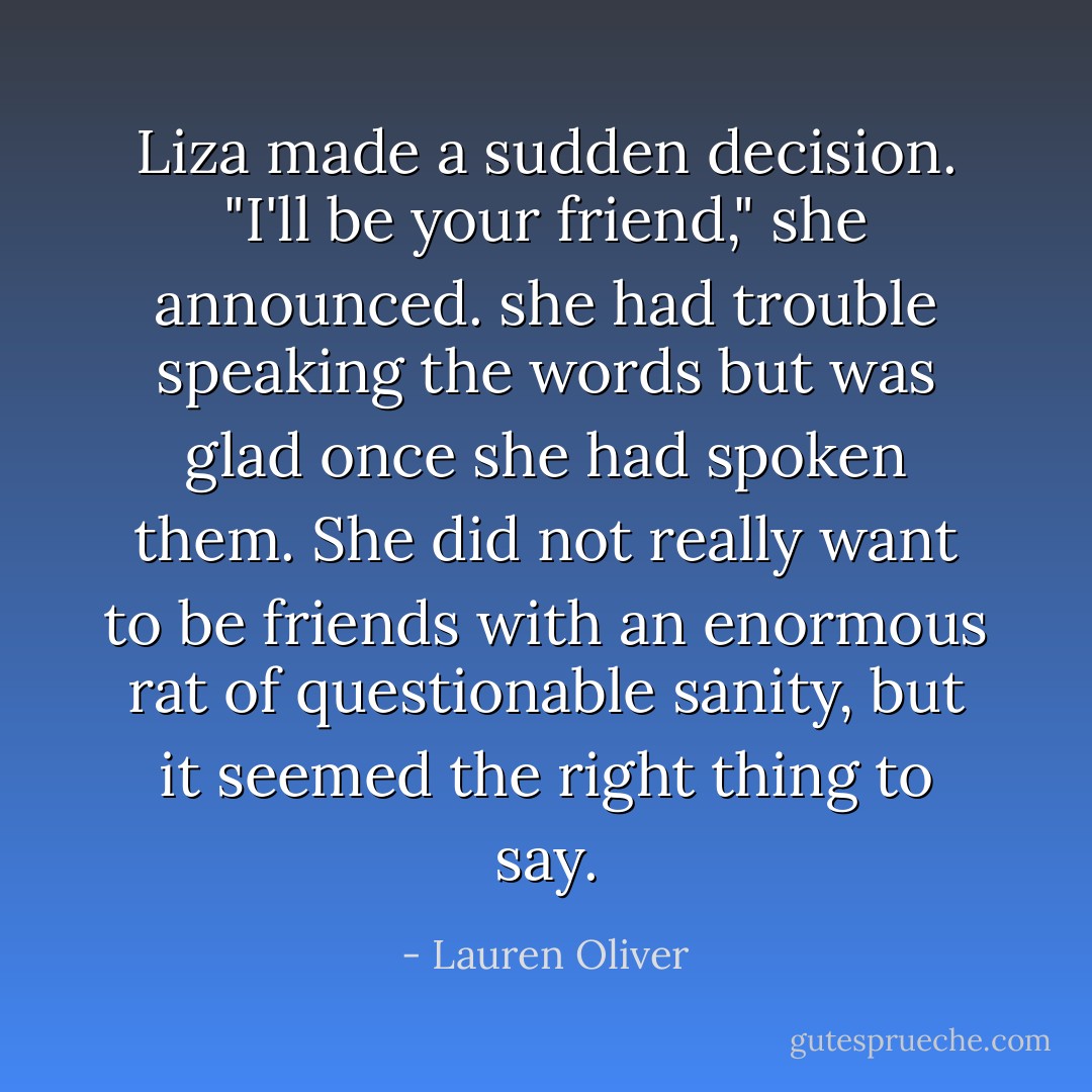 Liza made a sudden decision. "I'll be your friend," she announced. she had trouble speaking the words but was glad once she had spoken them. She did not really want to be friends with an enormous rat of questionable sanity, but it seemed the right thing to say. - Lauren Oliver