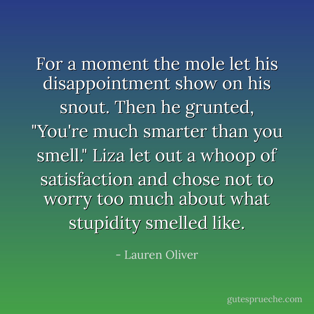 For a moment the mole let his disappointment show on his snout. Then he grunted, "You're much smarter than you smell." Liza let out a whoop of satisfaction and chose not to worry too much about what stupidity smelled like. - Lauren Oliver