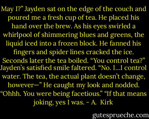 May I?” Jayden sat on the edge of the couch and poured me a fresh cup of tea. He placed his hand over the brew. As his eyes swirled a whirlpool of shimmering blues and greens, the liquid iced into a frozen block. He fanned his fingers and spider lines cracked the ice. Seconds later the tea boiled.<br />“You control tea?”<br />Jayden’s satisfied smile faltered. “No. I…I control water. The tea, the actual plant doesn’t change, however—” He caught my look and nodded. “Ohhh. You were being<br />facetious.”<br />“If that means joking, yes I was. - A.  Kirk