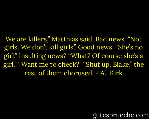 We are killers,” Matthias said.<br />Bad news.<br />“Not girls. We don’t kill girls.”<br />Good news.<br />“She’s no girl.”<br />Insulting news?<br />“What? Of course she’s a girl.”<br />“Want me to check?”<br />“Shut up, Blake,” the rest of them chorused. - A.  Kirk