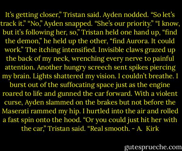 It’s getting closer,” Tristan said.<br />Ayden nodded.<br />“So let’s track it.”<br />“No,” Ayden snapped. “She’s our priority.”<br />“I know, but it’s following her, so,” Tristan held one hand up, “find the demon,” he held up the other, “find Aurora. It could work.”<br />The itching intensified. Invisible claws grazed up the back of my neck, wrenching every nerve to painful attention. Another hungry screech sent spikes piercing my brain. Lights shattered my vision. I couldn’t breathe. I burst out of the suffocating space just as the engine roared to life and gunned the car forward.<br />With a violent curse, Ayden slammed on the brakes but not before the Maserati rammed my hip. I hurtled into the air and rolled a fast spin onto the hood.<br />“Or you could just hit her with the car,” Tristan said.<br />“Real smooth. - A.  Kirk