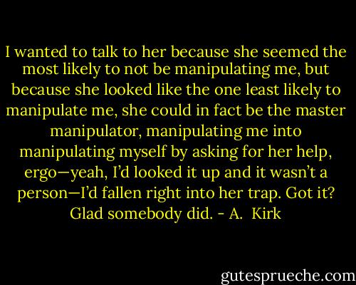I wanted to talk to her because she seemed the most likely to not be manipulating me, but because she looked like the one least likely to manipulate me, she could in fact be the master manipulator, manipulating me into manipulating myself by asking for her help, ergo—yeah, I’d looked it up and it wasn’t a person—I’d fallen right into her trap. Got it? Glad somebody did. - A.  Kirk