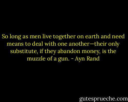 So long as men live together on earth and need means to deal with one another—their only substitute, if they abandon money, is the muzzle of a gun. - Ayn Rand