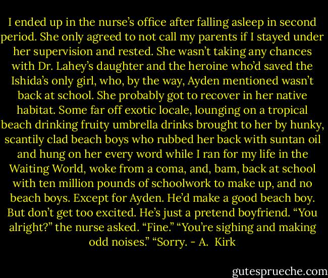 I ended up in the nurse’s office after falling asleep in second period. She only agreed to not call my parents if I stayed under her supervision and rested. She wasn’t taking any chances with Dr. Lahey’s daughter and the heroine who’d saved the Ishida’s only girl, who, by the way, Ayden mentioned wasn’t back at school.<br />She probably got to recover in her native habitat. Some far off exotic locale, lounging on a tropical beach drinking fruity umbrella drinks brought to her by hunky, scantily clad beach boys who rubbed her back with suntan oil and hung on her every word while I ran for my life in the Waiting World, woke from a coma, and, bam, back at school with ten million pounds of schoolwork to make up, and no beach boys. Except for Ayden. He’d make a good beach boy. But don’t get too excited. He’s just a pretend boyfriend.<br />“You alright?” the nurse asked.<br />“Fine.”<br />“You’re sighing and making odd noises.”<br />“Sorry. - A.  Kirk