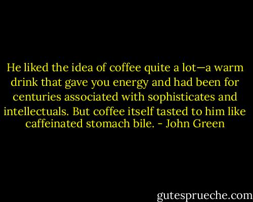 He liked the idea of coffee quite a lot—a warm drink that gave you energy and had been for centuries associated with sophisticates and intellectuals. But coffee itself tasted to him like caffeinated stomach bile. - John Green