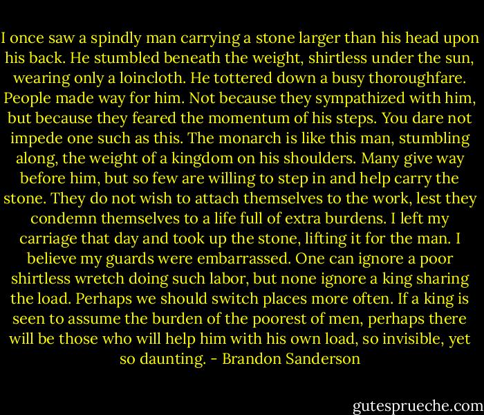 I once saw a spindly man carrying a stone larger than his head upon his back. He stumbled beneath the weight, shirtless under the sun, wearing only a loincloth. He tottered down a busy thoroughfare. People made way for him. Not because they sympathized with him, but because they feared the momentum of his steps. You dare not impede one such as this. The monarch is like this man, stumbling along, the weight of a kingdom on his shoulders. Many give way before him, but so few are willing to step in and help carry the stone. They do not wish to attach themselves to the work, lest they condemn themselves to a life full of extra burdens. I left my carriage that day and took up the stone, lifting it for the man. I believe my guards were embarrassed. One can ignore a poor shirtless wretch doing such labor, but none ignore a king sharing the load. Perhaps we should switch places more often. If a king is seen to assume the burden of the poorest of men, perhaps there will be those who will help him with his own load, so invisible, yet so daunting. - Brandon Sanderson