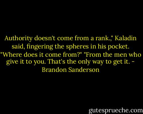 Authority doesn't come from a rank.," Kaladin said, fingering the spheres in his pocket.<br />"Where does it come from?"<br />"From the men who give it to you. That's the only way to get it. - Brandon Sanderson