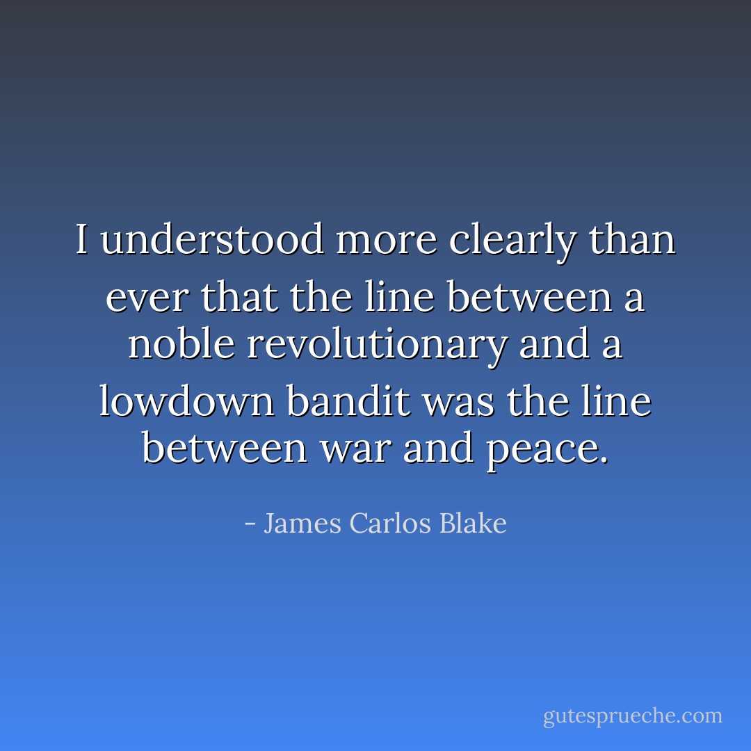 I understood more clearly than ever that the line between a noble revolutionary and a lowdown bandit was the line between war and peace. - James Carlos Blake