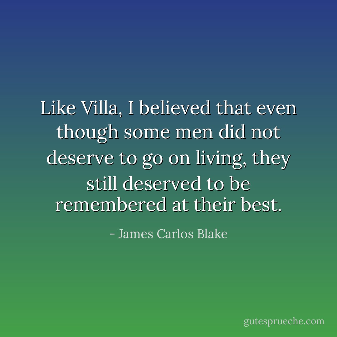 Like Villa, I believed that even though some men did not deserve to go on living, they still deserved to be remembered at their best. - James Carlos Blake