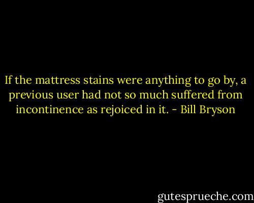 If the mattress stains were anything to go by, a previous user had not so much suffered from incontinence as rejoiced in it. - Bill Bryson