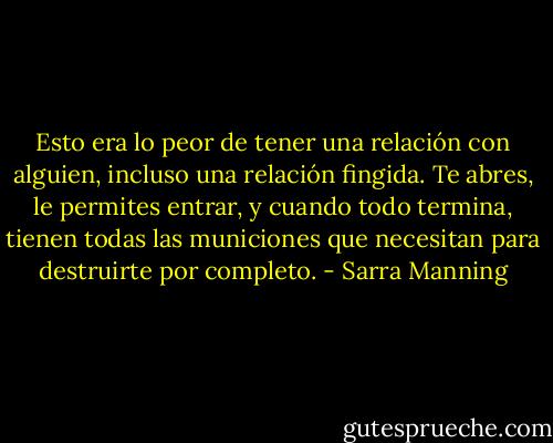 Esto era lo peor de tener una relación con alguien, incluso una relación fingida. Te abres, le permites entrar, y cuando todo termina, tienen todas las municiones que necesitan para destruirte por completo. - Sarra Manning