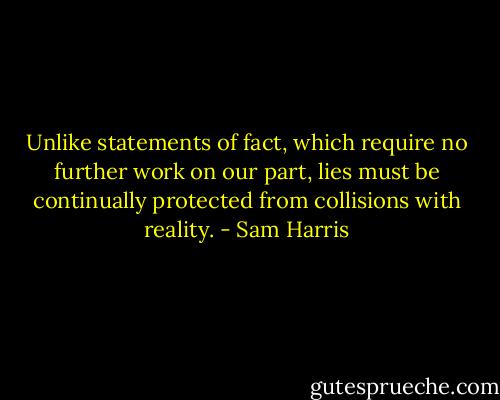 Unlike statements of fact, which require no further work on our part, lies must be continually protected from collisions with reality. - Sam Harris