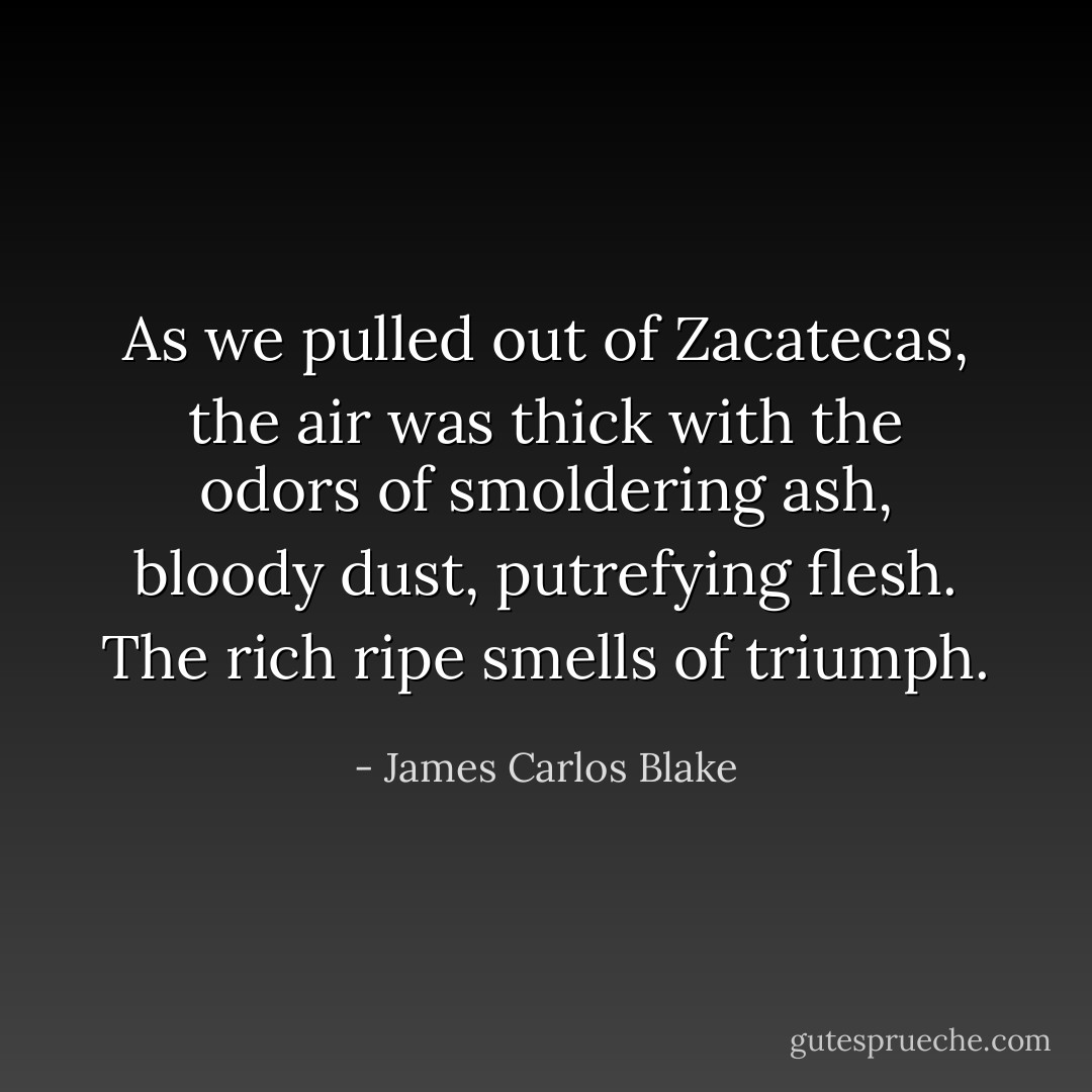 As we pulled out of Zacatecas, the air was thick with the odors of smoldering ash, bloody dust, putrefying flesh. The rich ripe smells of triumph. - James Carlos Blake