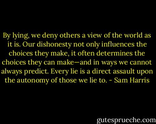 By lying, we deny others a view of the world as it is. Our dishonesty not only influences the choices they make, it often determines the choices they can make—and in ways we cannot always predict. Every lie is a direct assault upon the autonomy of those we lie to. - Sam Harris