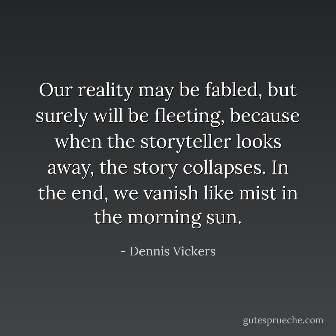 Our reality may be fabled, but surely will be fleeting, because when the storyteller looks away, the story collapses. In the end, we vanish like mist in the morning sun. - Dennis Vickers