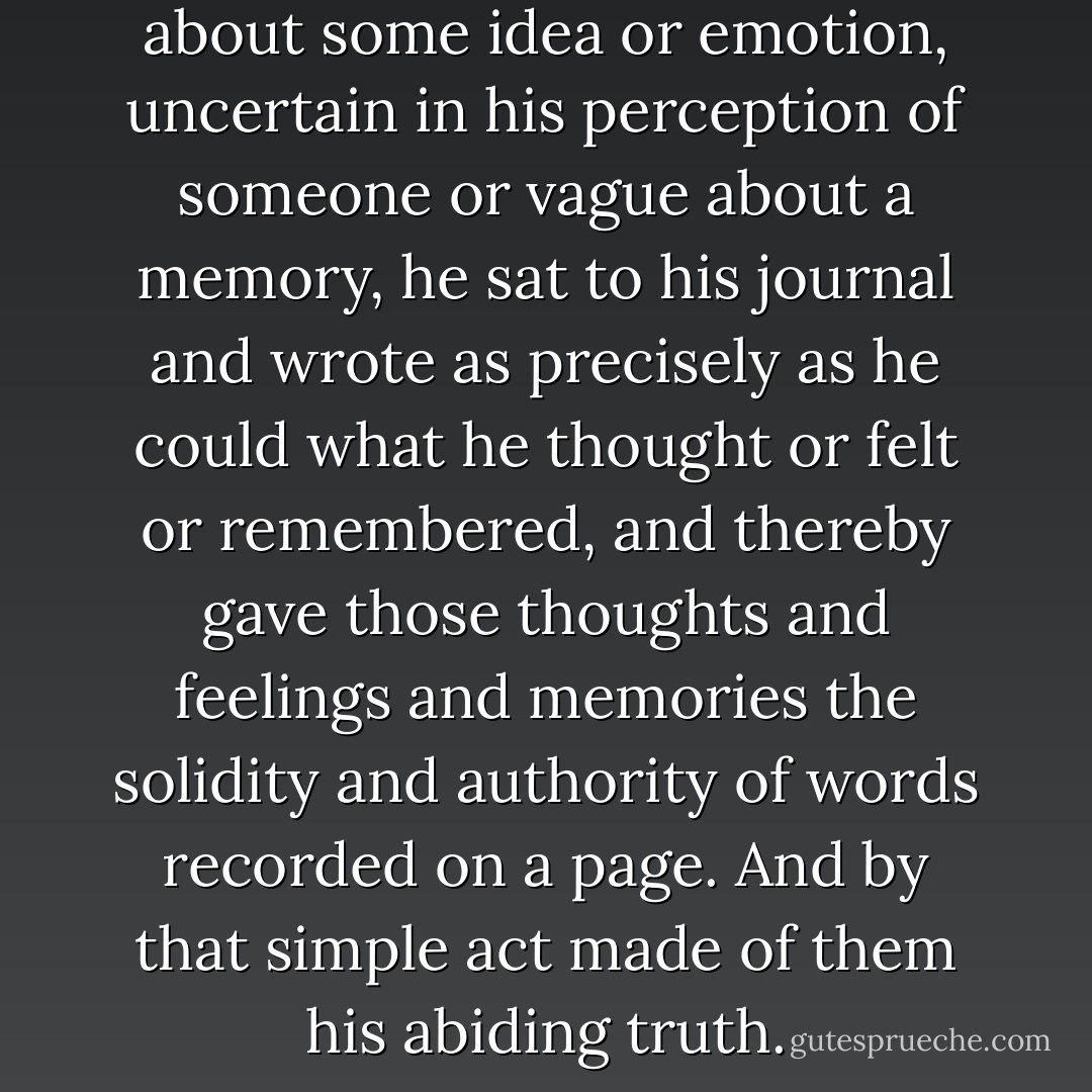 Whenever he was unclear about some idea or emotion, uncertain in his perception of someone or vague about a memory, he sat to his journal and wrote as precisely as he could what he thought or felt or remembered, and thereby gave those thoughts and feelings and memories the solidity and authority of words recorded on a page. And by that simple act made of them his abiding truth. - James Carlos Blake