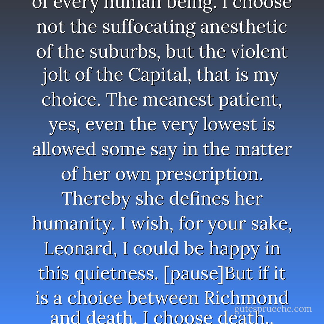 This is my right; it is the right of every human being. I choose not the suffocating anesthetic of the suburbs, but the violent jolt of the Capital, that is my choice. The meanest patient, yes, even the very lowest is allowed some say in the matter of her own prescription. Thereby she defines her humanity. I wish, for your sake, Leonard, I could be happy in this quietness. [pause]But if it is a choice between Richmond and death, I choose death.. - Virginia Woolf