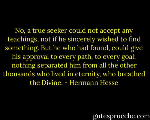 No, a true seeker could not accept any teachings, not if he sincerely wished to find something. But he who had found, could give his approval to every path, to every goal; nothing separated him from all the other thousands who lived in eternity, who breathed the Divine. - Hermann Hesse