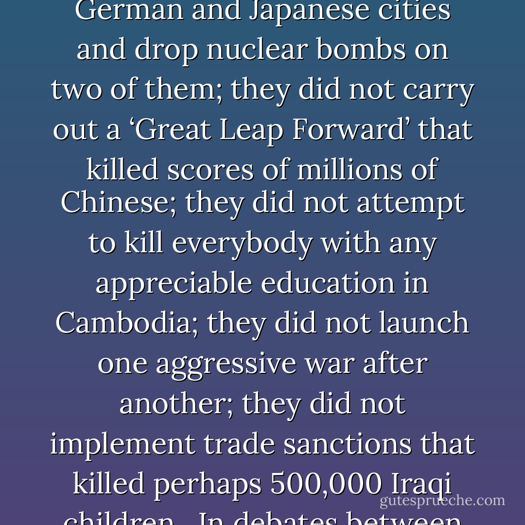 Anarchists did not try to carry out genocide against the Armenians in Turkey; they did not deliberately starve millions of Ukrainians; they did not create a system of death camps to kill Jews, gypsies, and Slavs in Europe; they did not fire-bomb scores of large German and Japanese cities and drop nuclear bombs on two of them; they did not carry out a ‘Great Leap Forward’ that killed scores of millions of Chinese; they did not attempt to kill everybody with any appreciable education in Cambodia; they did not launch one aggressive war after another; they did not implement trade sanctions that killed perhaps 500,000 Iraqi children.<br /><br />In debates between anarchists and statists, the burden of proof clearly should rest on those who place their trust in the state. Anarchy’s mayhem is wholly conjectural; the state’s mayhem is undeniably, factually horrendous. - Robert Higgs