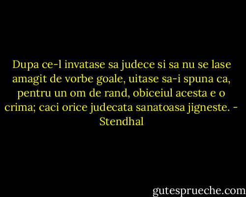 Dupa ce-l invatase sa judece si sa nu se lase amagit de vorbe goale, uitase sa-i spuna ca, pentru un om de rand, obiceiul acesta e o crima; caci orice judecata sanatoasa jigneste. - Stendhal