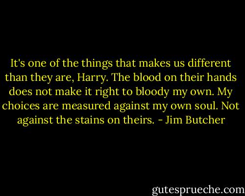 It's one of the things that makes us different than they are, Harry. The blood on their hands does not make it right to bloody my own. My choices are measured against my own soul. Not against the stains on theirs. - Jim Butcher