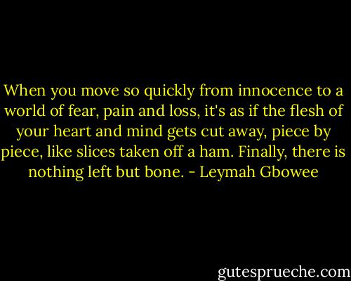When you move so quickly from innocence to a world of fear, pain and loss, it's as if the flesh of your heart and mind gets cut away, piece by piece, like slices taken off a ham. Finally, there is nothing left but bone. - Leymah Gbowee
