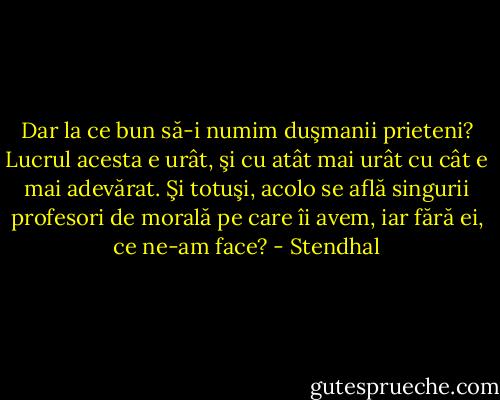 Dar la ce bun să-i numim duşmanii prieteni? Lucrul acesta e urât, şi cu atât mai urât cu cât e mai adevărat. Şi totuşi, acolo se află singurii profesori de morală pe care îi avem, iar fără ei, ce ne-am face? - Stendhal