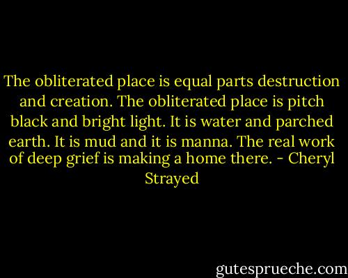 The obliterated place is equal parts destruction and creation. The obliterated place is pitch black and bright light. It is water and parched earth. It is mud and it is manna. The real work of deep grief is making a home there. - Cheryl Strayed