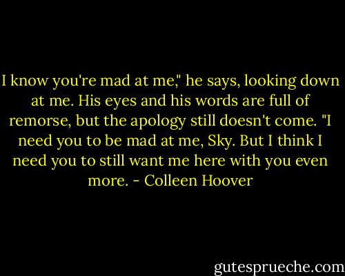 I know you're mad at me," he says, looking down at me. His eyes and his words are full of remorse, but the apology still doesn't come. "I need you to be mad at me, Sky. But I think I need you to still want me here with you even more. - Colleen Hoover
