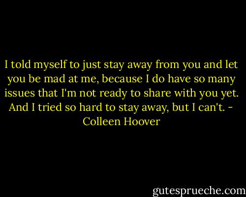 I told myself to just stay away from you and let you be mad at me, because I do have so many issues that I'm not ready to share with you yet. And I tried so hard to stay away, but I can't. - Colleen Hoover