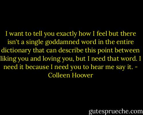 I want to tell you exactly how I feel but there isn't a single goddamned word in the entire dictionary that can describe this point between liking you and loving you, but I need that word. I need it because I need you to hear me say it. - Colleen Hoover