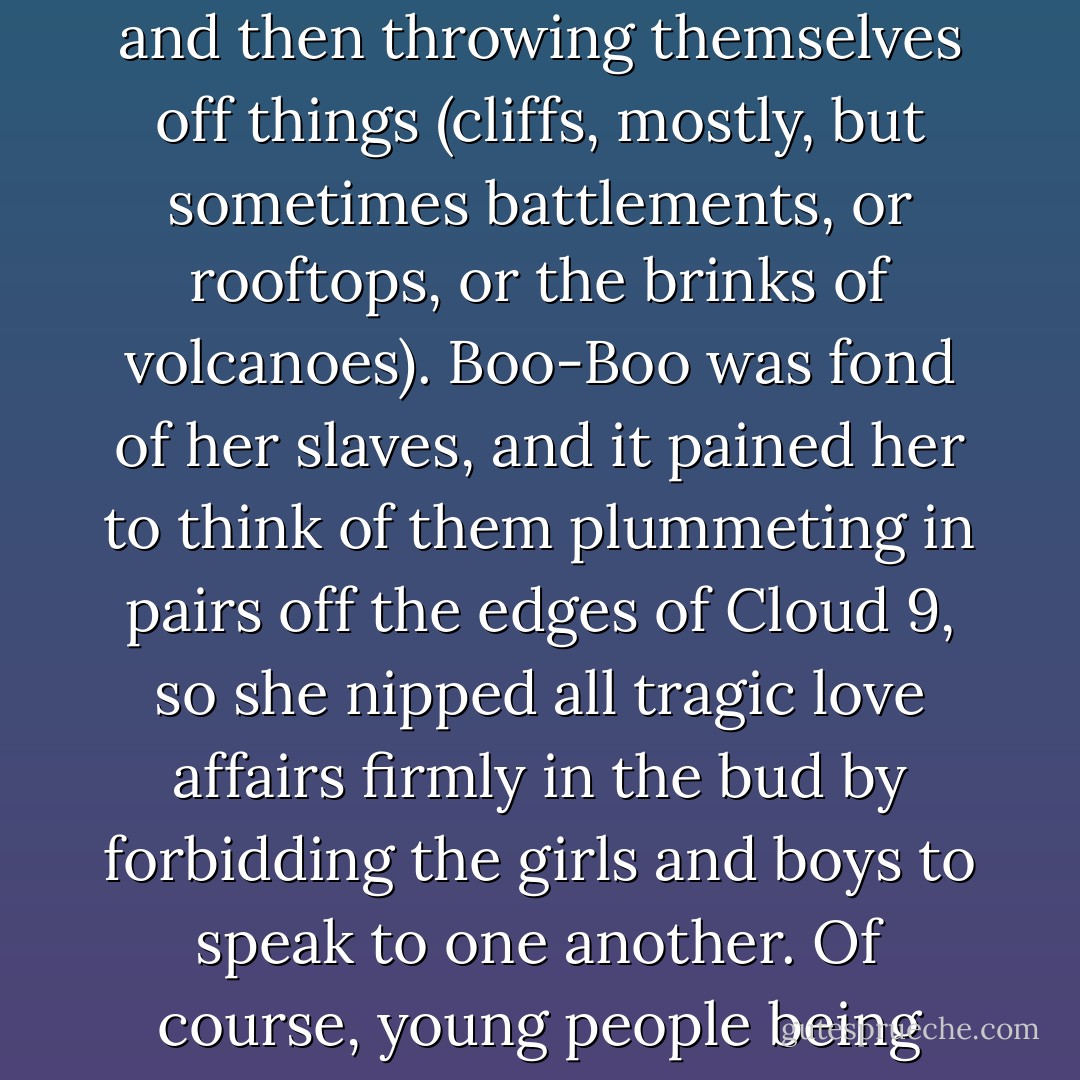 Boo-Boo Pennyroyal did not like her male and female slaves to mingle. In the operas that she adored, young people brought together in tragic circumstances were forever falling in love with each other and then throwing themselves off things (cliffs, mostly, but sometimes battlements, or rooftops, or the brinks of volcanoes). Boo-Boo was fond of her slaves, and it pained her to think of them plummeting in pairs off the edges of Cloud 9, so she nipped all tragic love affairs firmly in the bud by forbidding the girls and boys to speak to one another. Of course, young people being what they were, girls sometimes fell in love with other girls, or boys with boys, but that never happened in the operas, so Boo-Boo didn't notice. - Philip Reeve