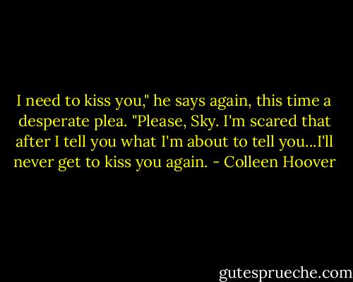 I need to kiss you," he says again, this time a desperate plea. "Please, Sky. I'm scared that after I tell you what I'm about to tell you...I'll never get to kiss you again. - Colleen Hoover