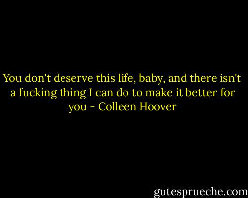 You don't deserve this life, baby, and there isn't a fucking thing I can do to make it better for you - Colleen Hoover