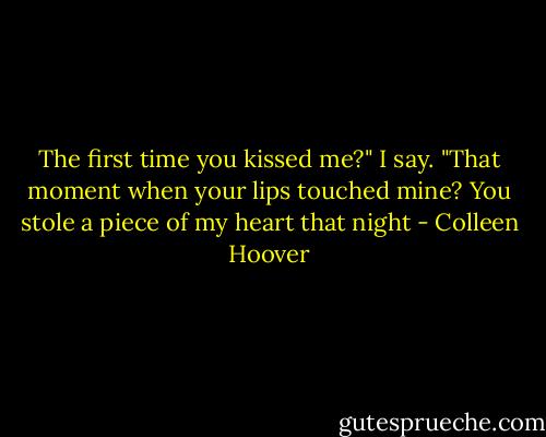 The first time you kissed me?" I say. "That moment when your lips touched mine? You stole a piece of my heart that night - Colleen Hoover
