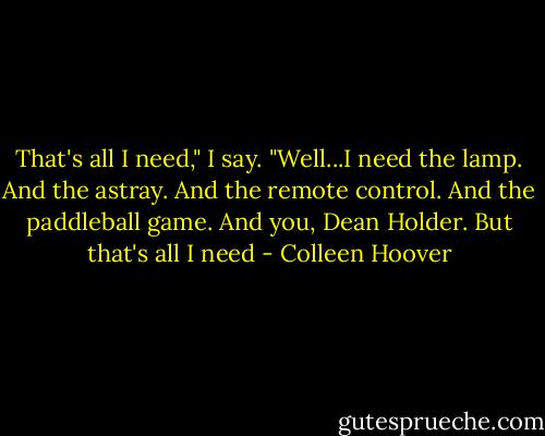 That's all I need," I say. "Well...I need the lamp. And the astray. And the remote control. And the paddleball game. And you, Dean Holder. But that's all I need - Colleen Hoover