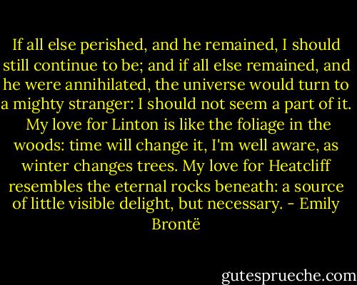If all else perished, and he remained, I should still continue to be; and if all else remained, and he were annihilated, the universe would turn to a mighty stranger: I should not seem a part of it. <br />My love for Linton is like the foliage in the woods: time will change it, I'm well aware, as winter changes trees.<br />My love for Heatcliff resembles the eternal rocks beneath: a source of little visible delight, but necessary. - Emily Brontë