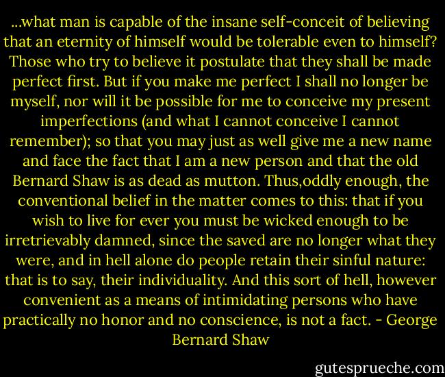 ...what man is capable of the insane self-conceit of believing that an eternity of himself would be tolerable even to himself? Those who try to believe it postulate that they shall be<br />made perfect first. But if you make me perfect I shall no longer be myself, nor will it be possible for me to conceive my present imperfections (and what I cannot conceive I cannot remember); so that you may just as well give me a new name and face the fact that I am a new person and that the old Bernard Shaw is as dead as mutton. Thus,oddly enough, the conventional belief in the matter comes to this: that if you wish to live for ever you must be wicked enough to be irretrievably damned, since the saved are no longer what they were, and in hell alone do people retain their sinful nature: that is to say, their individuality. And this sort of hell, however convenient as a means of intimidating persons who have practically no honor and no conscience, is not a fact. - George Bernard Shaw