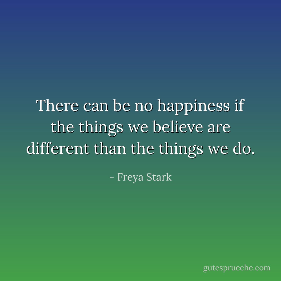 There can be no happiness if the things we believe are different than the things we do. - Freya Stark