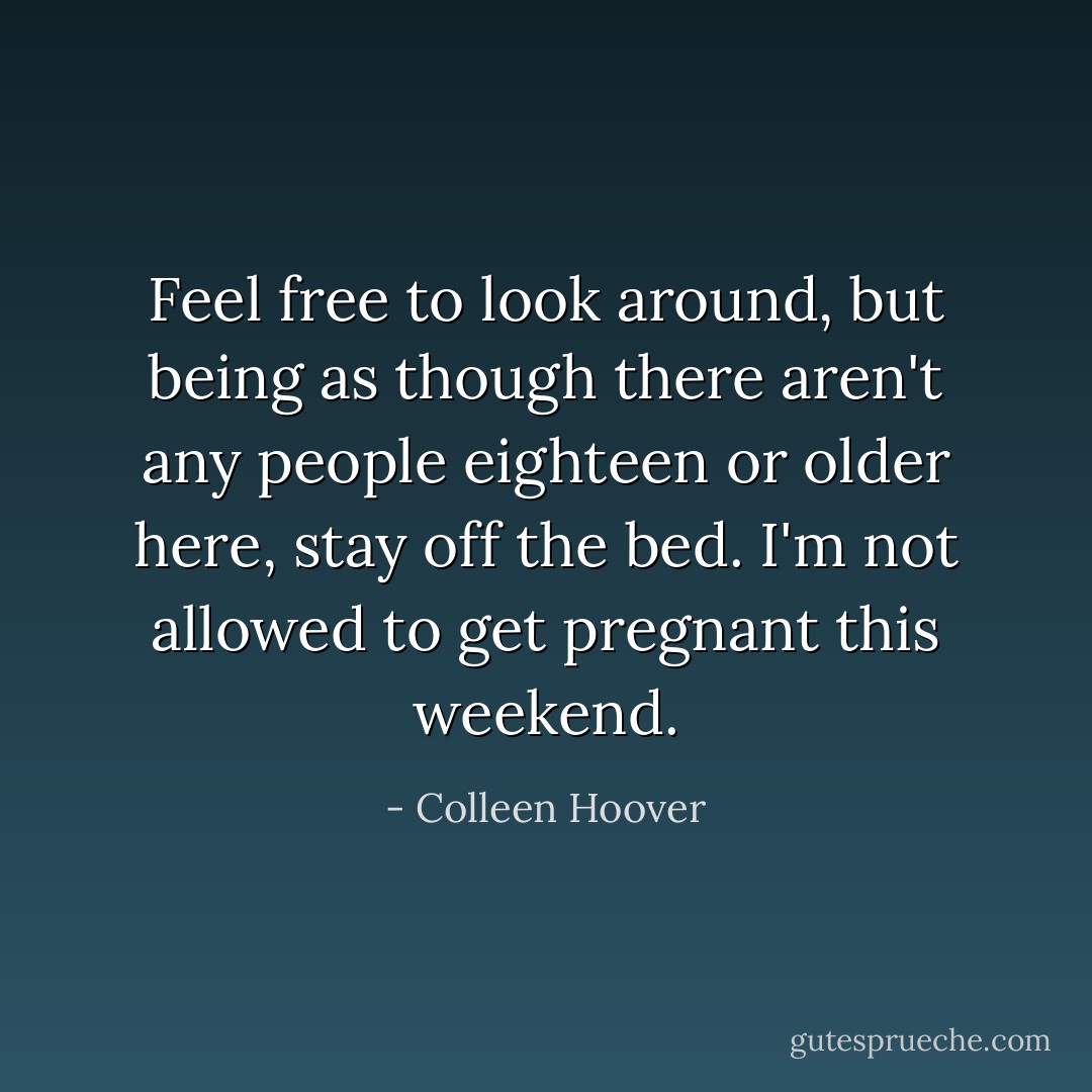 Feel free to look around, but being as though there aren't any people eighteen or older here, stay off the bed. I'm not allowed to get pregnant this weekend. - Colleen Hoover