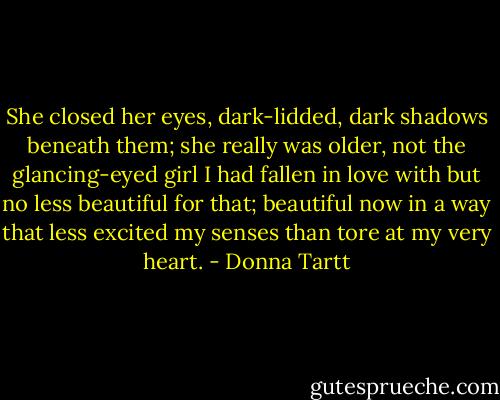 She closed her eyes, dark-lidded, dark shadows beneath them; she really was older, not the glancing-eyed girl I had fallen in love with but no less beautiful for that; beautiful now in a way that less excited my senses than tore at my very heart. - Donna Tartt