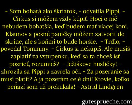 - Som bohatá ako škriatok, - odvetila Pippi. - Cirkus si môžem vždy kúpiť. Hoci o nič nebudem bohatšia, keď budem mať viacej koní. Klaunov a pekné paničky môžem zatvoriť do skrine, ale s koňmi to bude horšie. <br />- Trdlo, - povedal Tommmy. - Cirkus si nekúpiš. Ale musíš zaplatiť za vstupenku, keď sa ta chceš ísť pozrieť, rozumieš? <br />- Ježiškove husličky! - zhrozila sa Pippi a zavrela oči. - Za pozeranie sa musí platiť? A ja pozerám celé dni! Ktovie, koľko peňazí som už prekukala! - Astrid Lindgren