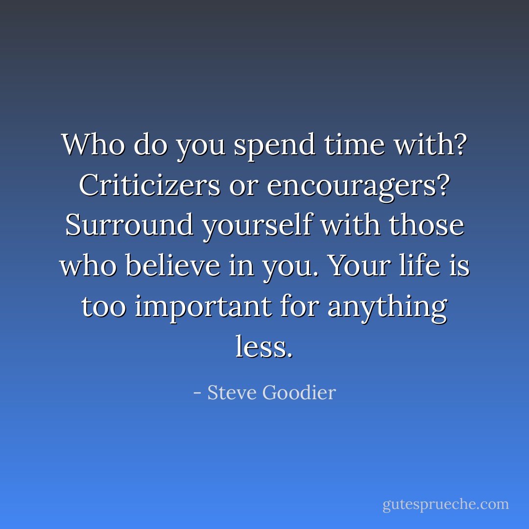 Who do you spend time with? Criticizers or encouragers? Surround yourself with those who believe in you. Your life is too important for anything less. - Steve Goodier