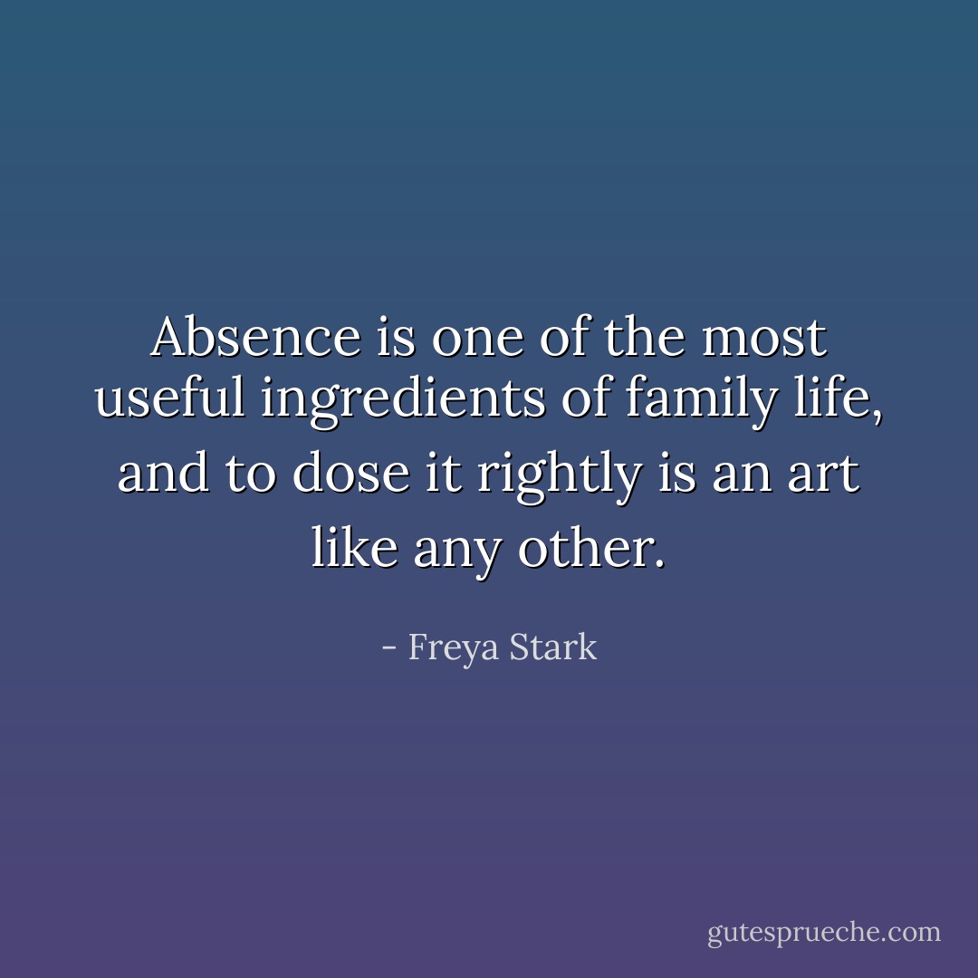Absence is one of the most useful ingredients of family life, and to dose it rightly is an art like any other. - Freya Stark