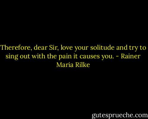 Therefore, dear Sir, love your solitude and try to sing out with the pain it causes you. - Rainer Maria Rilke