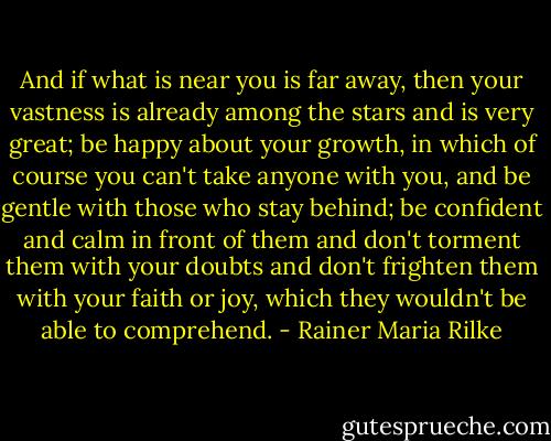And if what is near you is far away, then your vastness is already among the stars and is very great; be happy about your growth, in which of course you can't take anyone with you, and be gentle with those who stay behind; be confident and calm in front of them and don't torment them with your doubts and don't frighten them with your faith or joy, which they wouldn't be able to comprehend. - Rainer Maria Rilke