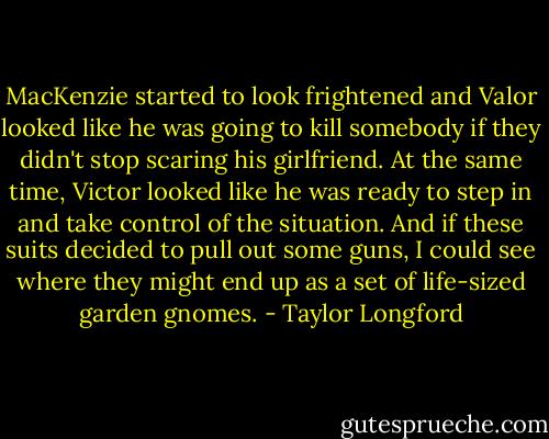 MacKenzie started to look frightened and Valor looked like he was going to kill somebody if they didn't stop scaring his girlfriend. At the same time, Victor looked like he was ready to step in and take control of the situation. And if these suits decided to pull out some guns, I could see where they might end up as a set of life-sized garden gnomes. - Taylor Longford