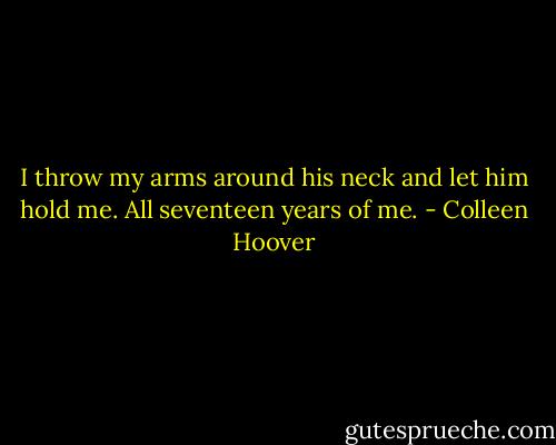 I throw my arms around his neck and let him hold me. All seventeen years of me. - Colleen Hoover