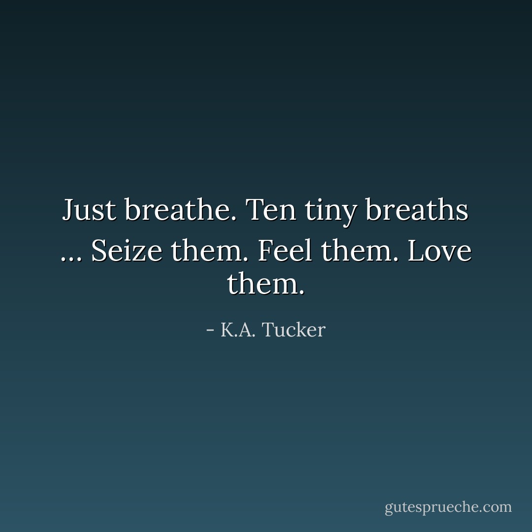 Just breathe. Ten tiny breaths … Seize them. Feel them. Love them. - K.A. Tucker