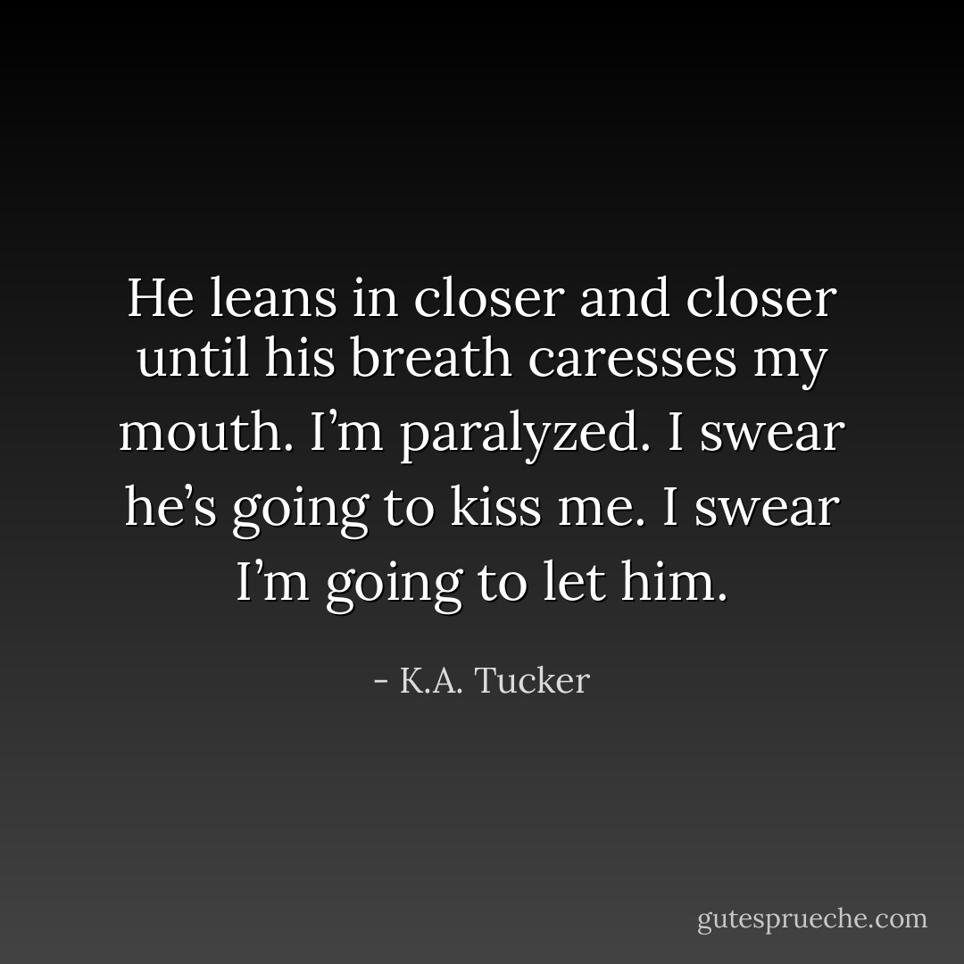 He leans in closer and closer until his breath caresses my mouth. I’m paralyzed. I swear he’s going to kiss me. I swear I’m going to let him. - K.A. Tucker